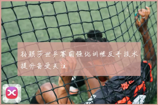 孙颖莎世乒赛前强化训练反手技术提升备受关注