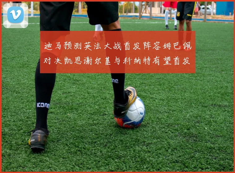 迪马预测英法大战首发阵容姆巴佩对决凯恩谢尔基与科纳特有望首发出战