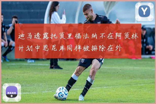 迪马透露托莫里福法纳不在阿莫林计划中恩昆库同样被排除在外