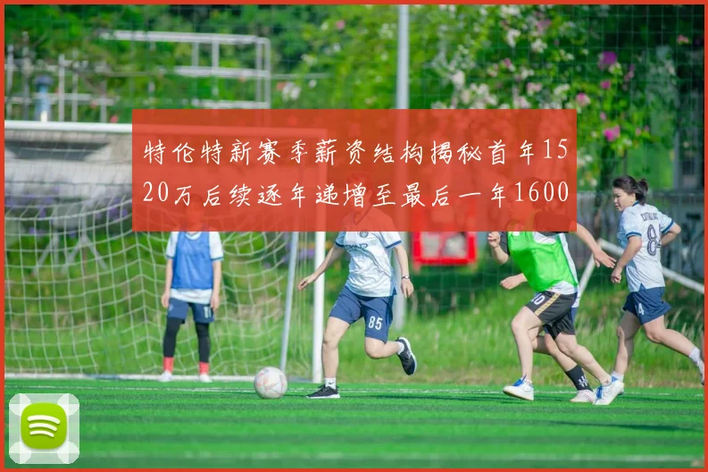 特伦特新赛季薪资结构揭秘首年1520万后续逐年递增至最后一年1600万