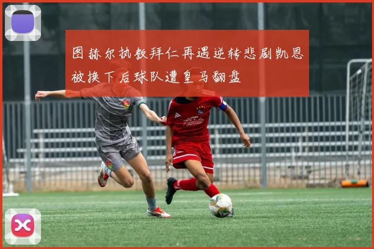 图赫尔执教拜仁再遇逆转悲剧凯恩被换下后球队遭皇马翻盘