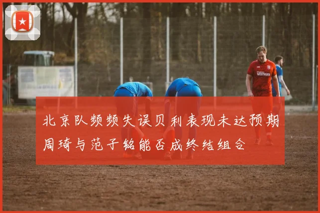 北京队频频失误贝利表现未达预期周琦与范子铭能否成终结组合