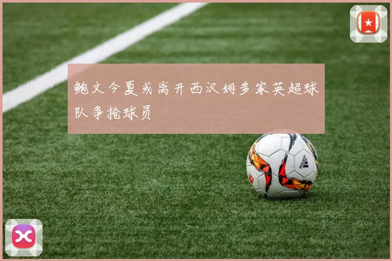 鲍文今夏或离开西汉姆多家英超球队争抢球员