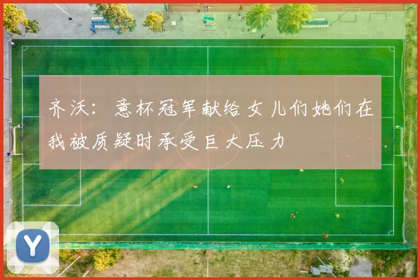 齐沃：意杯冠军献给女儿们她们在我被质疑时承受巨大压力