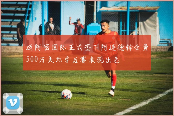 迈阿密国际正式签下阿连德转会费500万美元季后赛表现出色
