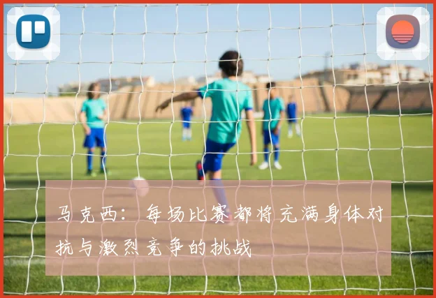 马克西：每场比赛都将充满身体对抗与激烈竞争的挑战