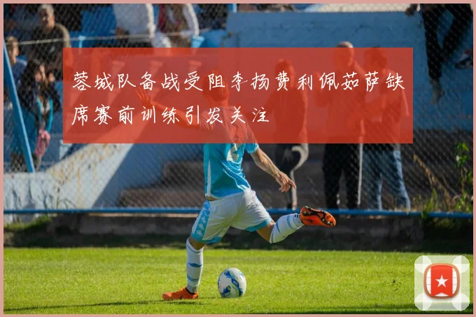 蓉城队备战受阻李扬费利佩茹萨缺席赛前训练引发关注