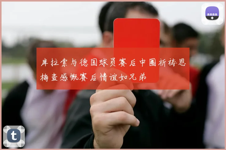 库拉索与德国球员赛后中圈祈祷恩梅查感慨赛后情谊如兄弟