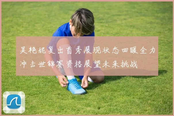 吴艳妮复出首秀展现状态回暖全力冲击世锦赛资格展望未来挑战