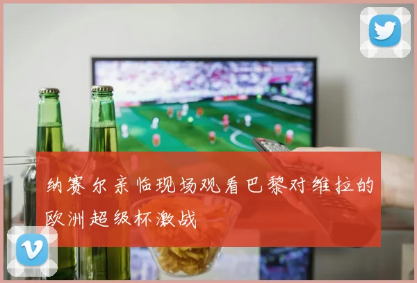 纳赛尔亲临现场观看巴黎对维拉的欧洲超级杯激战