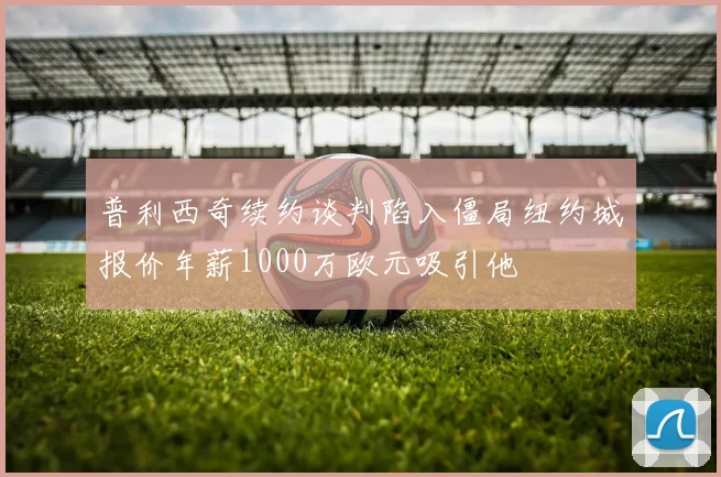普利西奇续约谈判陷入僵局纽约城报价年薪1000万欧元吸引他