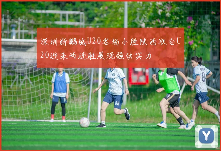 深圳新鹏城U20客场小胜陕西联合U20迎来两连胜展现强劲实力