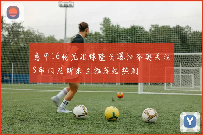 意甲16轮无进球隆戈曝拉齐奥关注S希门尼斯米兰推荐给热刺