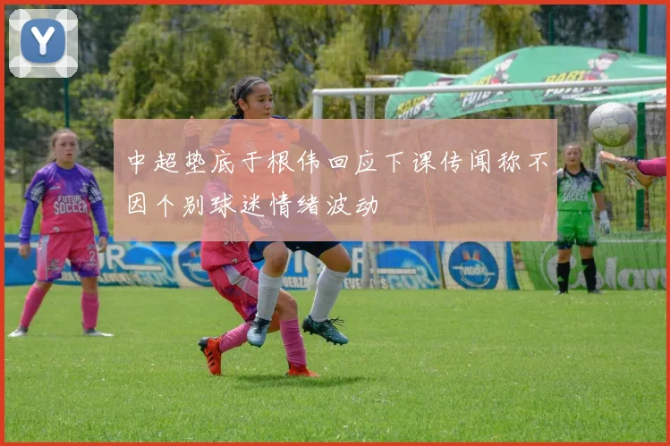 中超垫底于根伟回应下课传闻称不因个别球迷情绪波动