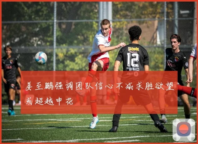 姜至鹏强调团队信心不减求胜欲望或超越申花