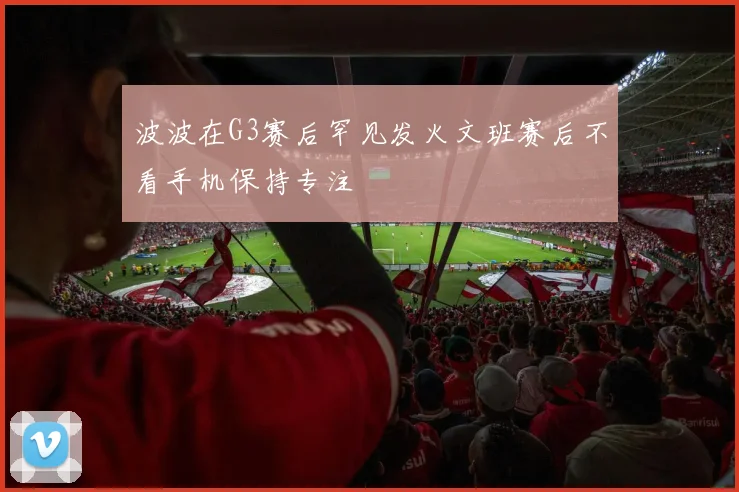 波波在G3赛后罕见发火文班赛后不看手机保持专注