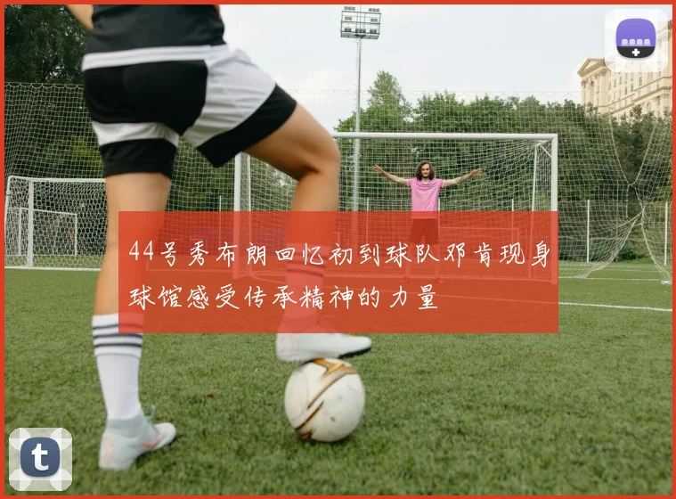 44号秀布朗回忆初到球队邓肯现身球馆感受传承精神的力量
