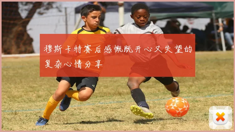 穆斯卡特赛后感慨既开心又失望的复杂心情分享