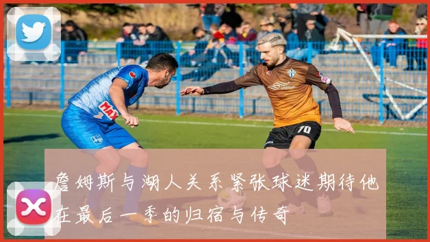 詹姆斯与湖人关系紧张球迷期待他在最后一季的归宿与传奇