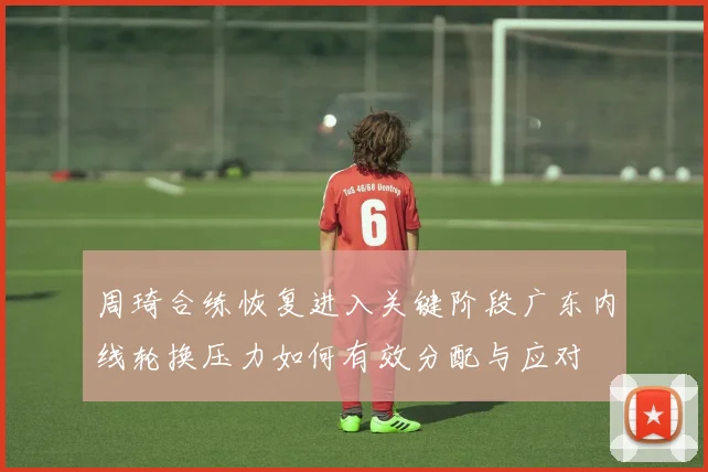 周琦合练恢复进入关键阶段广东内线轮换压力如何有效分配与应对