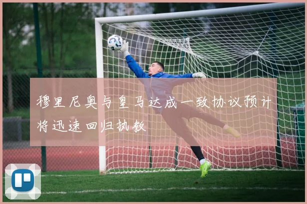 穆里尼奥与皇马达成一致协议预计将迅速回归执教