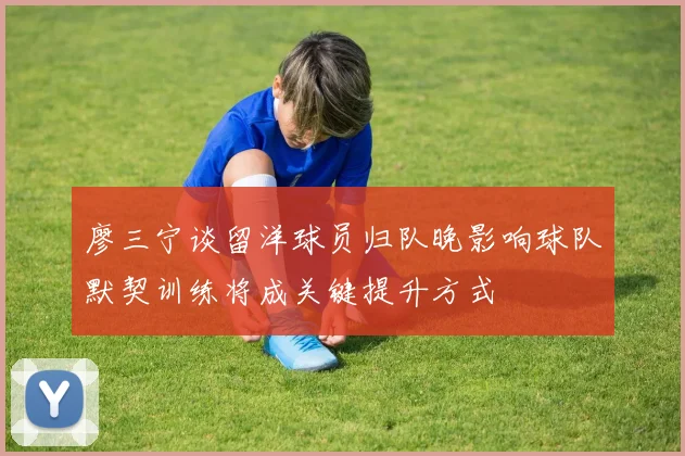 廖三宁谈留洋球员归队晚影响球队默契训练将成关键提升方式