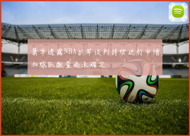 萧华透露NBA扩军谈判持续进行中增加球队数量尚未确定