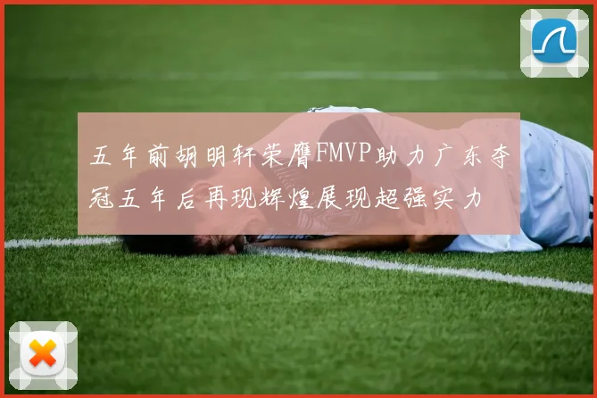 五年前胡明轩荣膺FMVP助力广东夺冠五年后再现辉煌展现超强实力