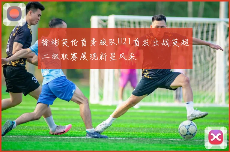 徐彬英伦首秀狼队U21首发出战英超二级联赛展现新星风采