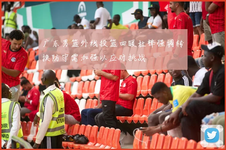 广东男篮外线投篮回暖杜锋强调转换防守需加强以应对挑战