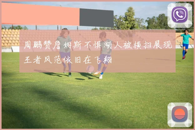 周鹏赞詹姆斯不惧湖人被横扫展现王者风范依旧在飞翔