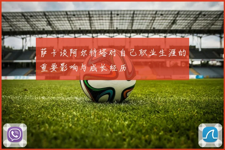萨卡谈阿尔特塔对自己职业生涯的重要影响与成长经历