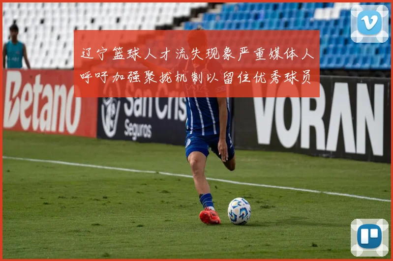辽宁篮球人才流失现象严重媒体人呼吁加强聚拢机制以留住优秀球员