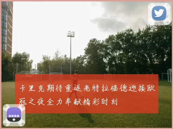 卡里克期待重返老特拉福德迎接欧冠之夜全力奉献精彩时刻